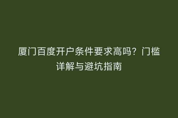 厦门百度开户条件要求高吗？门槛详解与避坑指南