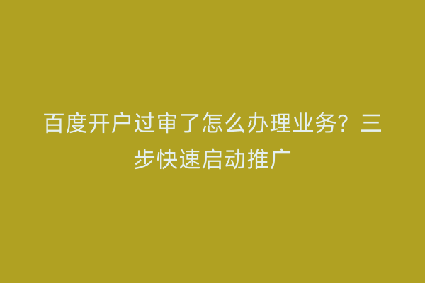 百度开户过审了怎么办理业务？三步快速启动推广