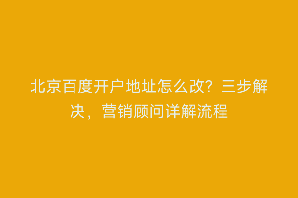 北京百度开户地址怎么改？三步解决，营销顾问详解流程