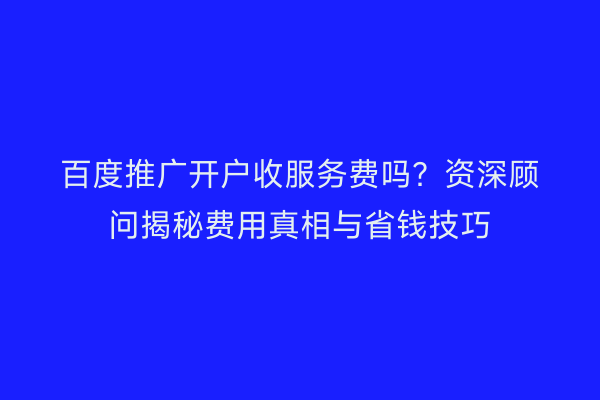 百度推广开户收服务费吗？资深顾问揭秘费用真相与省钱技巧