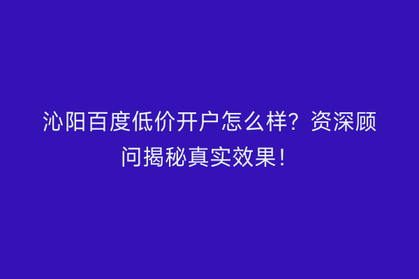 沁阳百度低价开户怎么样？资深顾问揭秘真实效果！