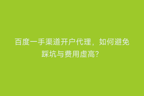 百度一手渠道开户代理，如何避免踩坑与费用虚高？