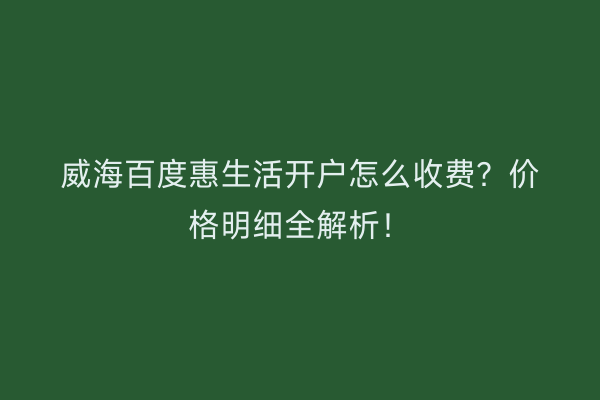 威海百度惠生活开户怎么收费？价格明细全解析！