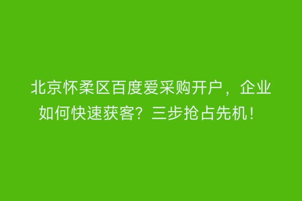 北京怀柔区百度爱采购开户，企业如何快速获客？三步抢占先机！