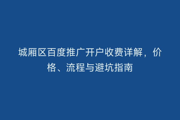 城厢区百度推广开户收费详解，价格、流程与避坑指南