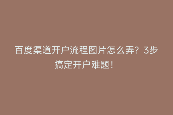 百度渠道开户流程图片怎么弄？3步搞定开户难题！
