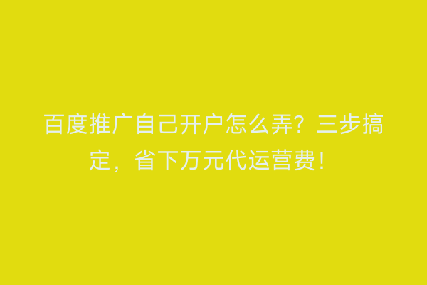 百度推广自己开户怎么弄？三步搞定，省下万元代运营费！