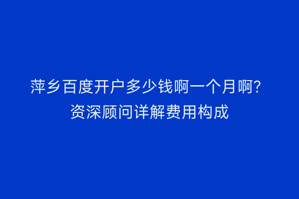 萍乡百度开户多少钱啊一个月啊？资深顾问详解费用构成