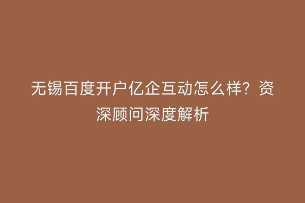 无锡百度开户亿企互动怎么样？资深顾问深度解析