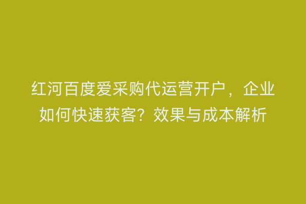 红河百度爱采购代运营开户，企业如何快速获客？效果与成本解析
