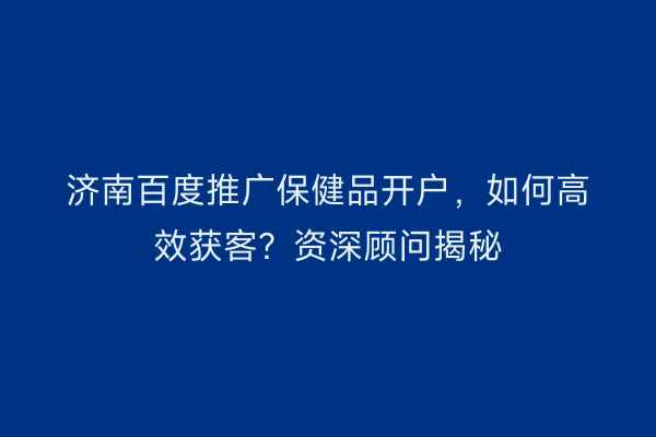 济南百度推广保健品开户，如何高效获客？资深顾问揭秘