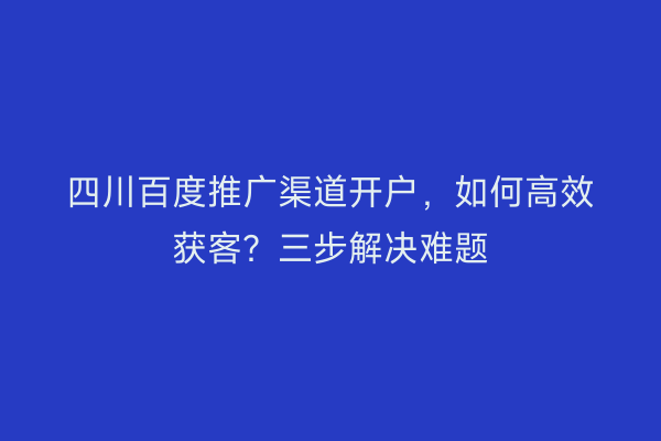 四川百度推广渠道开户，如何高效获客？三步解决难题
