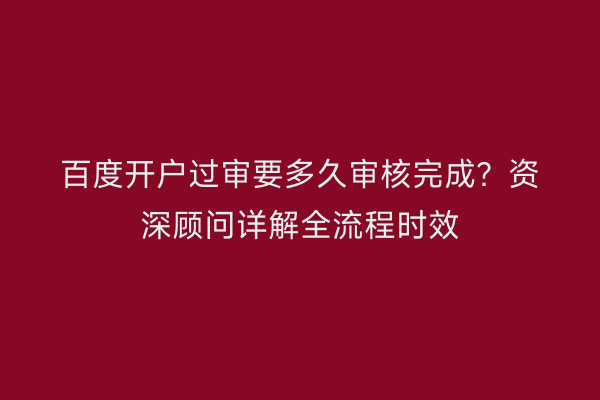 百度开户过审要多久审核完成？资深顾问详解全流程时效