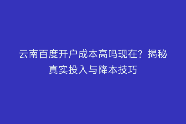 云南百度开户成本高吗现在？揭秘真实投入与降本技巧