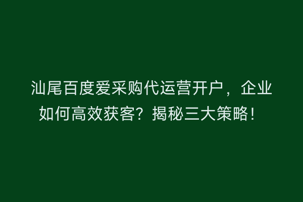 汕尾百度爱采购代运营开户，企业如何高效获客？揭秘三大策略！