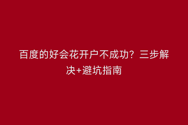 百度的好会花开户不成功？三步解决+避坑指南