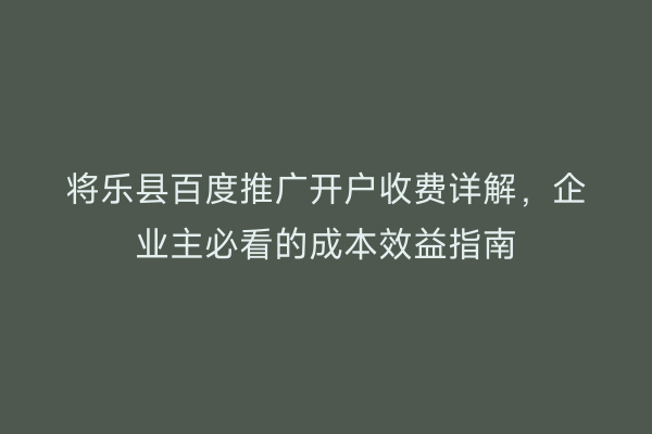 将乐县百度推广开户收费详解，企业主必看的成本效益指南
