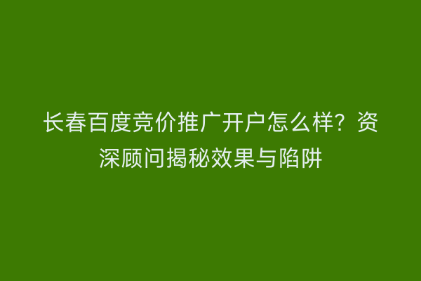 长春百度竞价推广开户怎么样？资深顾问揭秘效果与陷阱
