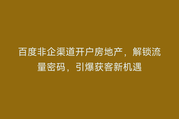 百度非企渠道开户房地产，解锁流量密码，引爆获客新机遇