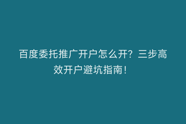 百度委托推广开户怎么开？三步高效开户避坑指南！