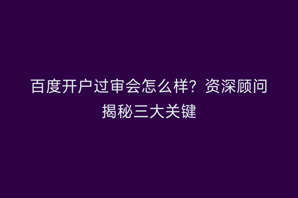 百度开户过审会怎么样？资深顾问揭秘三大关键