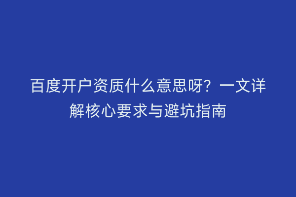 百度开户资质什么意思呀？一文详解核心要求与避坑指南