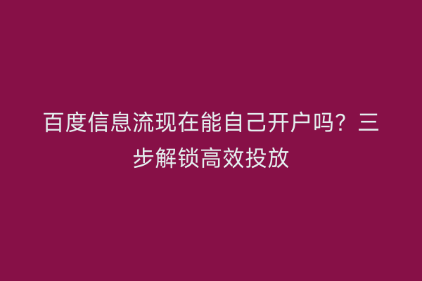 百度信息流现在能自己开户吗？三步解锁高效投放