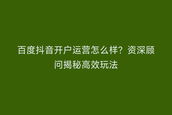 百度抖音开户运营怎么样？资深顾问揭秘高效玩法