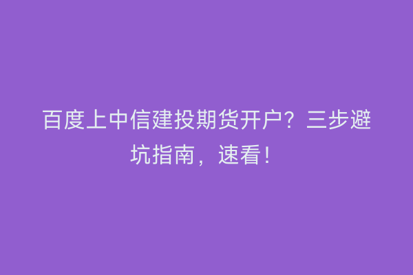 百度上中信建投期货开户？三步避坑指南，速看！