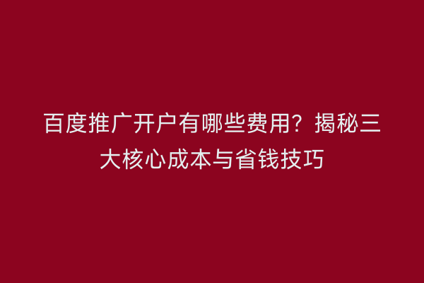 百度推广开户有哪些费用？揭秘三大核心成本与省钱技巧