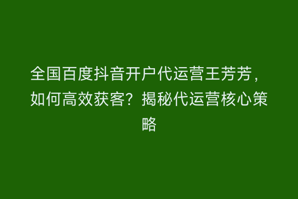 全国百度抖音开户代运营王芳芳，如何高效获客？揭秘代运营核心策略