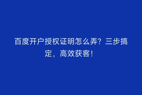 百度开户授权证明怎么弄？三步搞定，高效获客！
