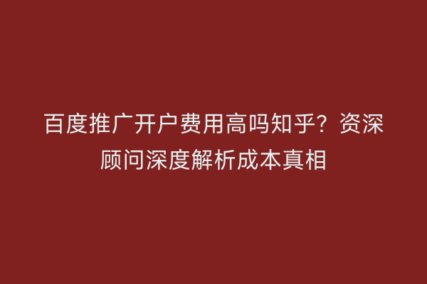 百度推广开户费用高吗知乎？资深顾问深度解析成本真相