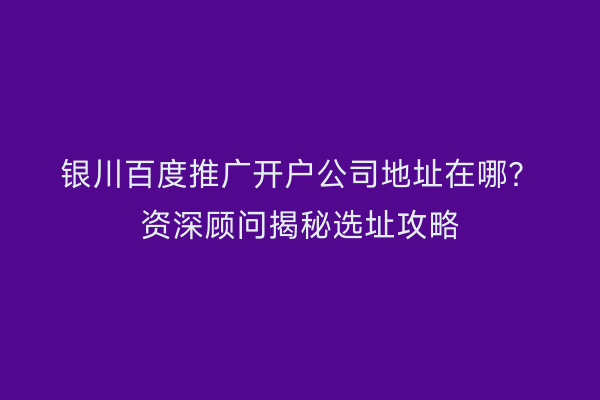 银川百度推广开户公司地址在哪？资深顾问揭秘选址攻略