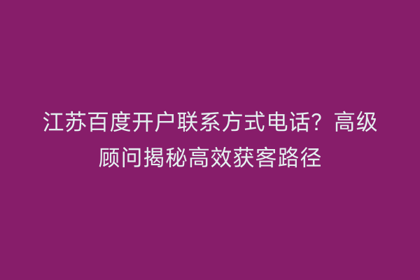 江苏百度开户联系方式电话？高级顾问揭秘高效获客路径