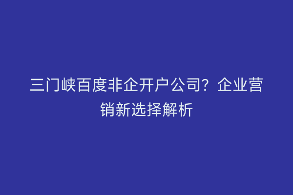 三门峡百度非企开户公司？企业营销新选择解析