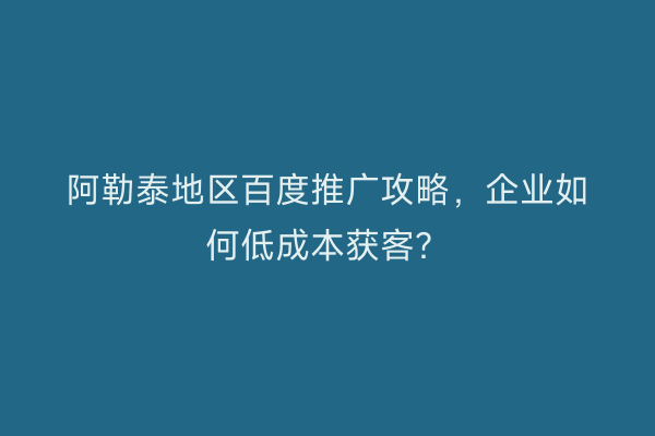 阿勒泰地区百度推广攻略，企业如何低成本获客？