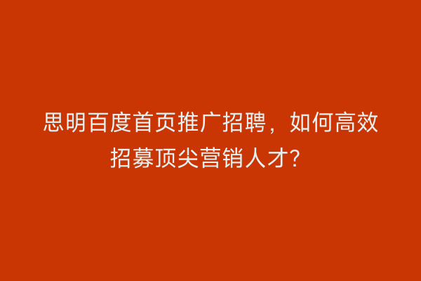 思明百度首页推广招聘，如何高效招募顶尖营销人才？