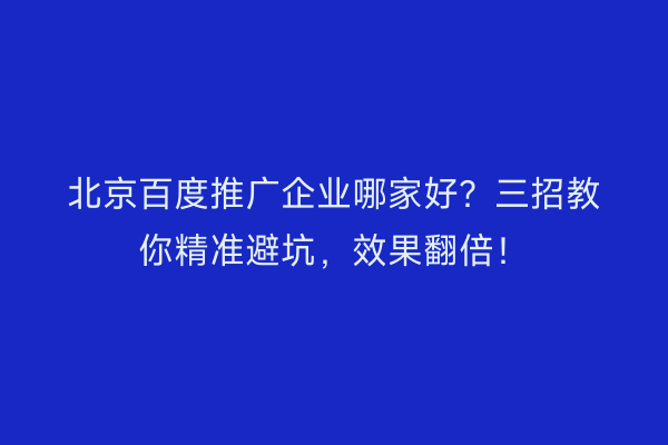 北京百度推广企业哪家好？三招教你精准避坑，效果翻倍！