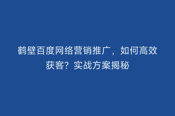 鹤壁百度网络营销推广，如何高效获客？实战方案揭秘