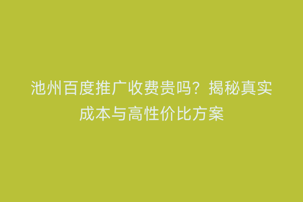 池州百度推广收费贵吗？揭秘真实成本与高性价比方案