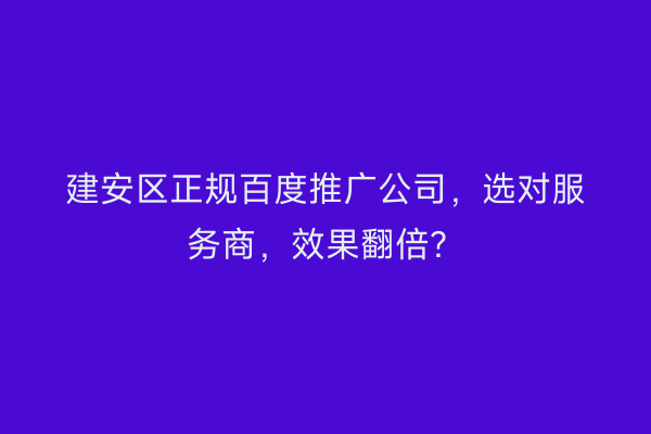 建安区正规百度推广公司，选对服务商，效果翻倍？
