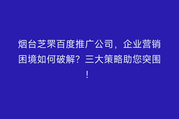 烟台芝罘百度推广公司，企业营销困境如何破解？三大策略助您突围！