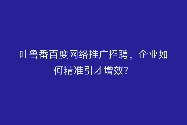 吐鲁番百度网络推广招聘，企业如何精准引才增效？
