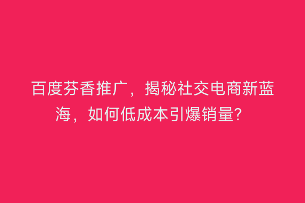 百度芬香推广，揭秘社交电商新蓝海，如何低成本引爆销量？