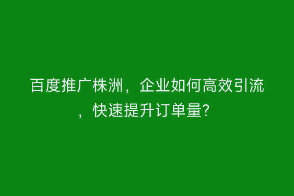 百度推广株洲，企业如何高效引流，快速提升订单量？