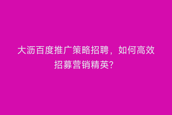 大沥百度推广策略招聘，如何高效招募营销精英？