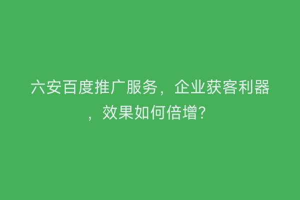 六安百度推广服务，企业获客利器，效果如何倍增？