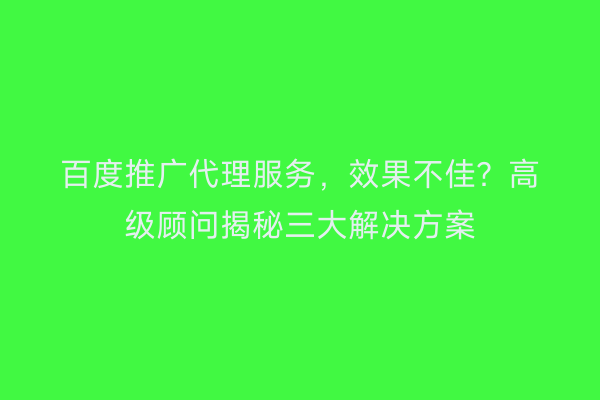 百度推广代理服务，效果不佳？高级顾问揭秘三大解决方案