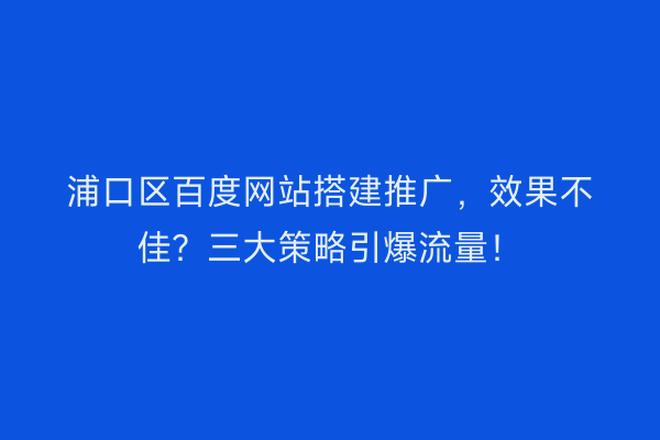 浦口区百度网站搭建推广，效果不佳？三大策略引爆流量！